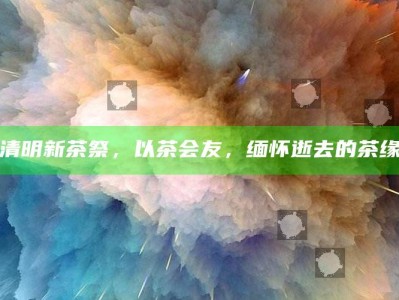 清明新茶祭，以茶会友，缅怀逝去的茶缘